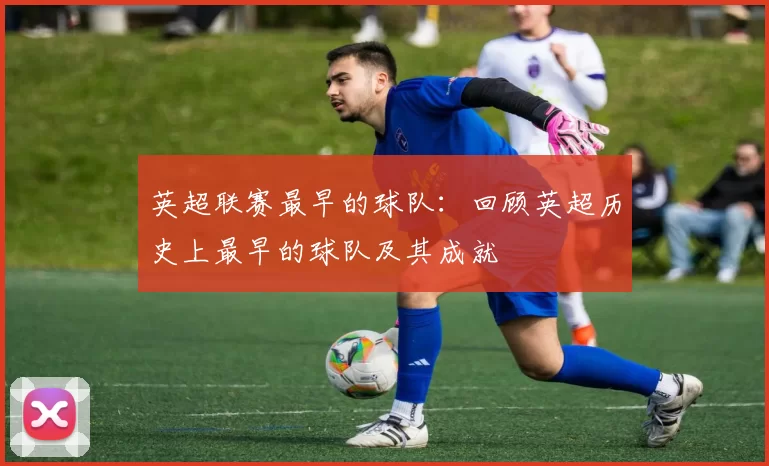 英超联赛最早的球队:回顾英超历史上最早的球队及其成就
