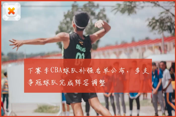 下赛季CBA球队补强名单公布，多支争冠球队完成阵容调整