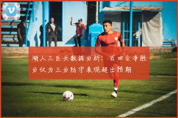 湖人三巨头数据分析：百回合净胜分仅为三分防守表现超出预期
