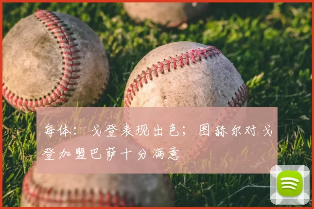 每体:戈登表现出色;图赫尔对戈登加盟巴萨十分满意
