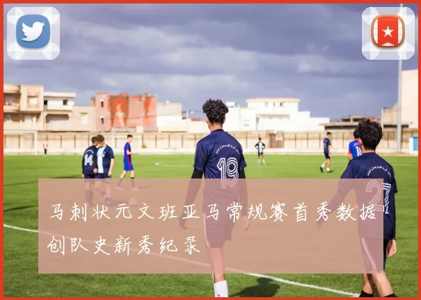 马刺状元文班亚马常规赛首秀数据创队史新秀纪录