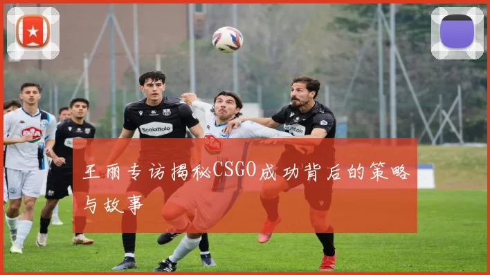 王丽专访揭秘CSGO成功背后的策略与故事