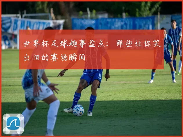 世界杯足球趣事盘点：那些让你笑出泪的赛场瞬间