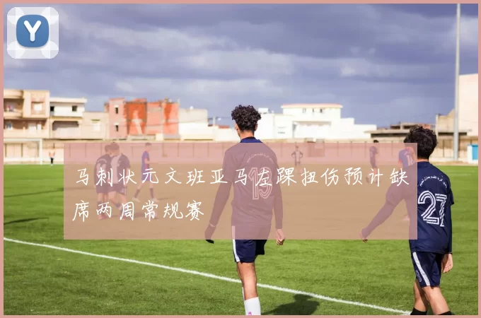 马刺状元文班亚马左踝扭伤预计缺席两周常规赛
