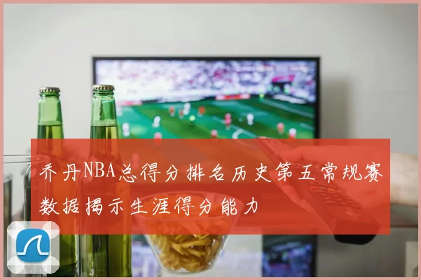 乔丹NBA总得分排名历史第五常规赛数据揭示生涯得分能力