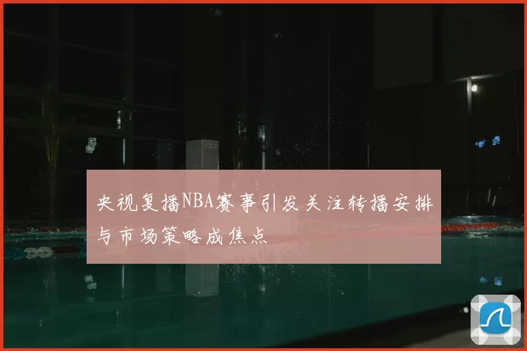 央视复播NBA赛事引发关注转播安排与市场策略成焦点