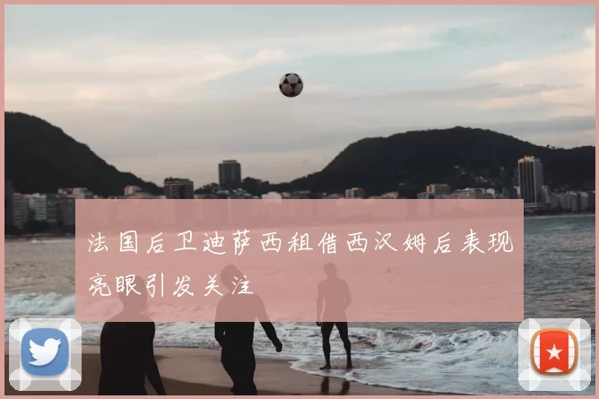 法国后卫迪萨西租借西汉姆后表现亮眼引发关注