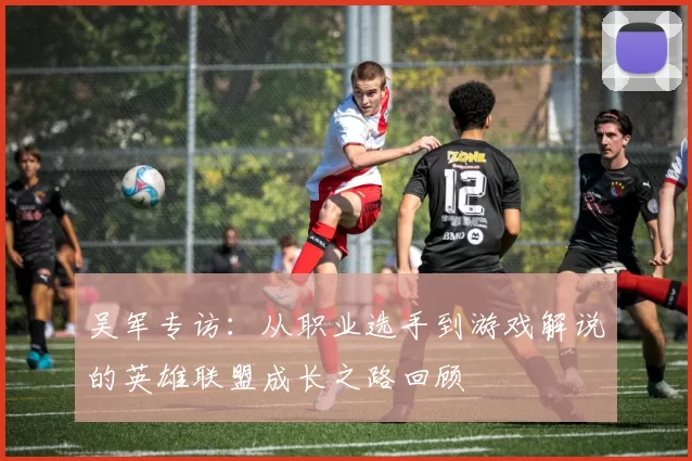 吴军专访：从职业选手到游戏解说的英雄联盟成长之路回顾