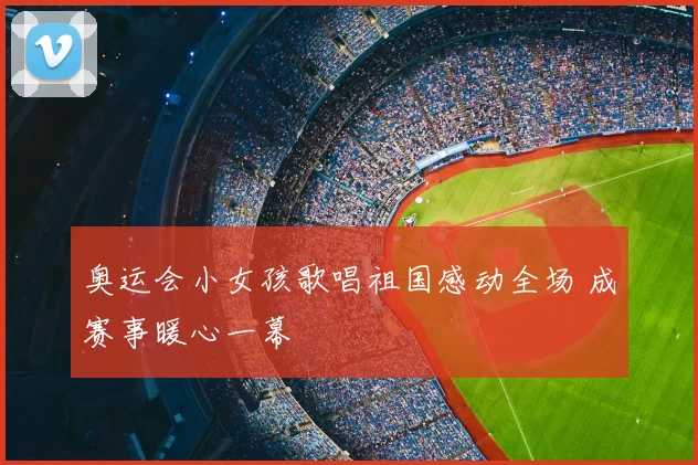 奥运会小女孩歌唱祖国感动全场 成赛事暖心一幕