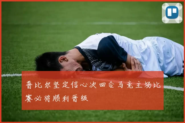 普比尔坚定信心次回合马竞主场比赛必将顺利晋级