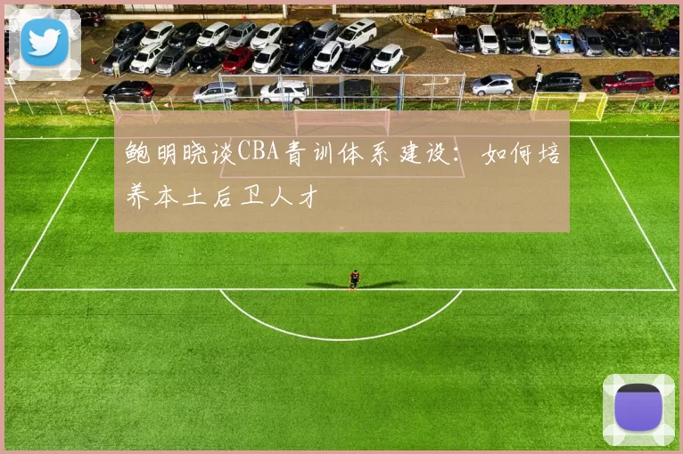 鲍明晓谈CBA青训体系建设:如何培养本土后卫人才
