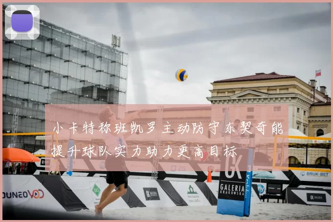 小卡特称班凯罗主动防守东契奇能提升球队实力助力更高目标