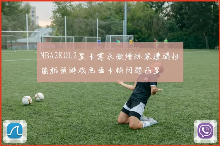 NBA2KOL2显卡需求激增玩家遭遇性能瓶颈游戏画面卡顿问题凸显