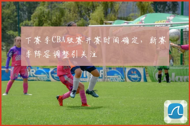 下赛季CBA联赛开赛时间确定，新赛季阵容调整引关注