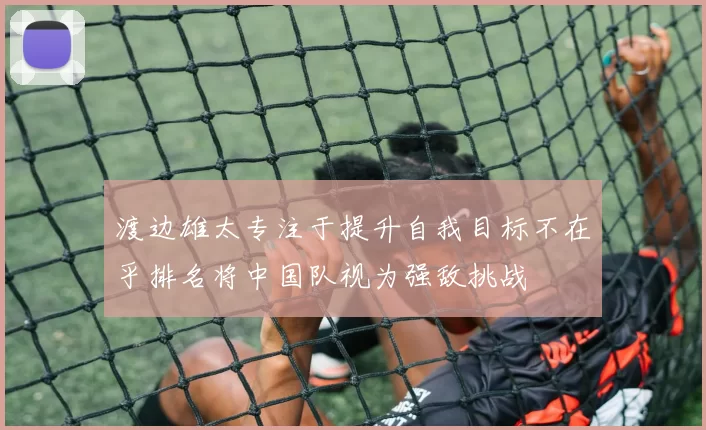 渡边雄太专注于提升自我目标不在乎排名将中国队视为强敌挑战