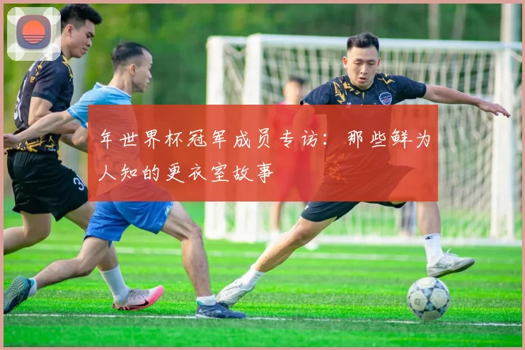年世界杯冠军成员专访:那些鲜为人知的更衣室故事