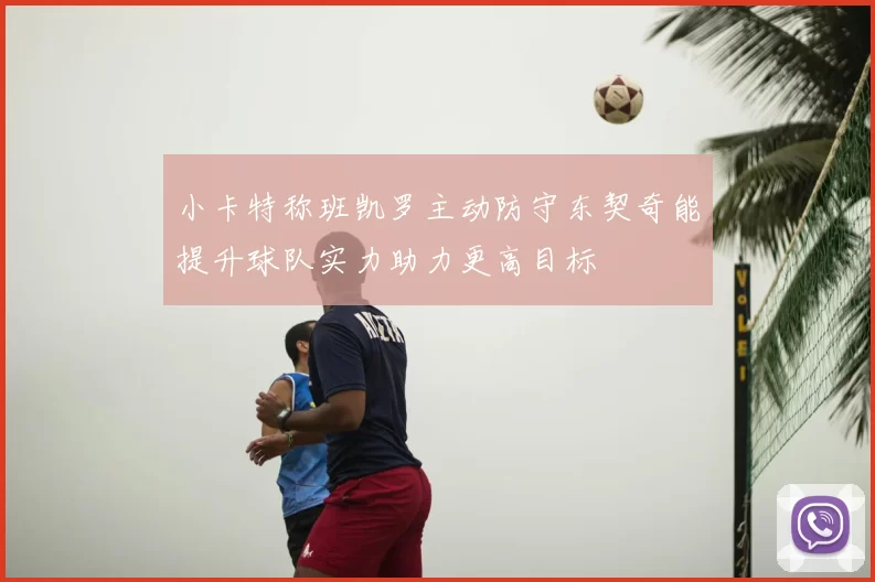 小卡特称班凯罗主动防守东契奇能提升球队实力助力更高目标