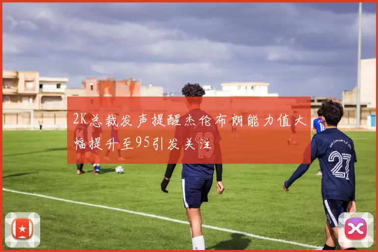 2K总裁发声提醒杰伦布朗能力值大幅提升至95引发关注