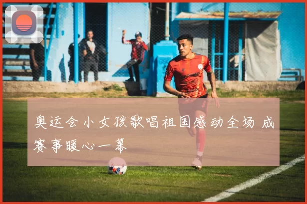奥运会小女孩歌唱祖国感动全场 成赛事暖心一幕