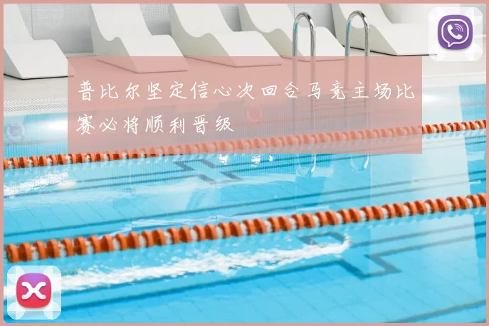 普比尔坚定信心次回合马竞主场比赛必将顺利晋级