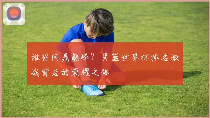 谁将问鼎巅峰?男篮世界杯排名激战背后的荣耀之路