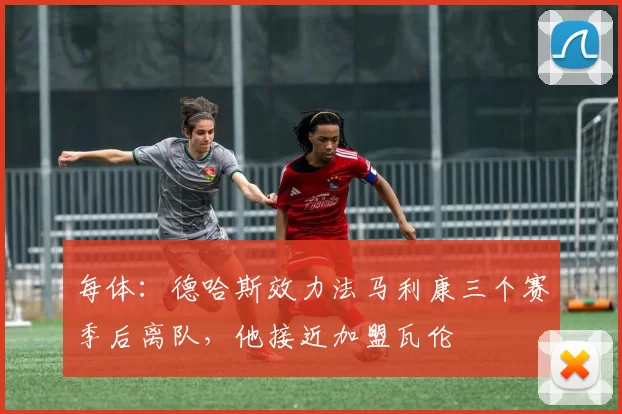 每体：德哈斯效力法马利康三个赛季后离队，他接近加盟瓦伦