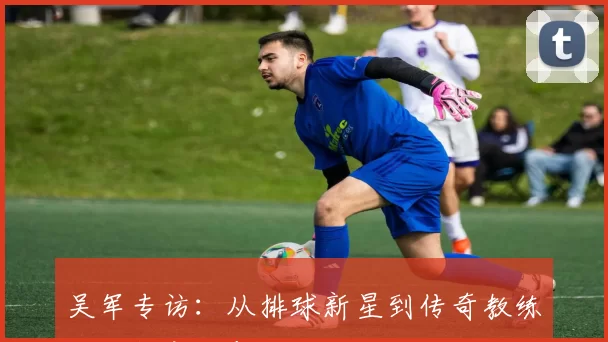 吴军专访：从排球新星到传奇教练的成长之路与心路历程回顾