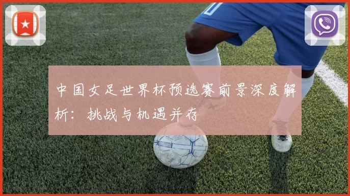 中国女足世界杯预选赛前景深度解析:挑战与机遇并存