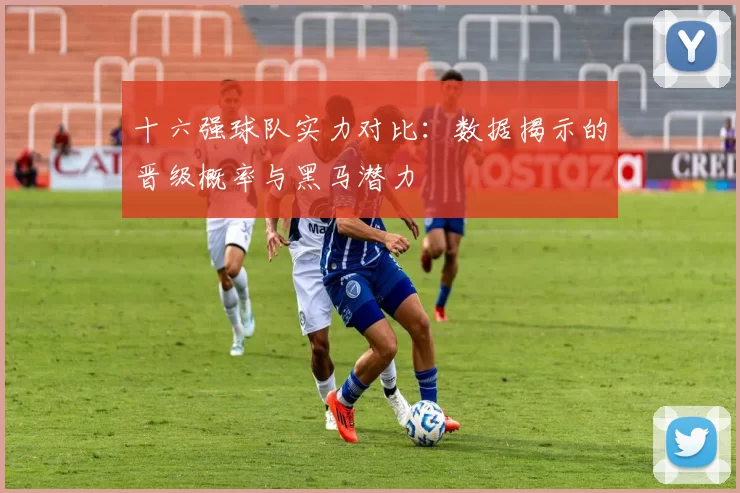十六强球队实力对比：数据揭示的晋级概率与黑马潜力