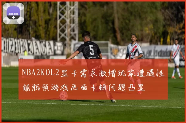 NBA2KOL2显卡需求激增玩家遭遇性能瓶颈游戏画面卡顿问题凸显