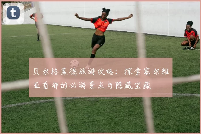贝尔格莱德旅游攻略：探索塞尔维亚首都的必游景点与隐藏宝藏