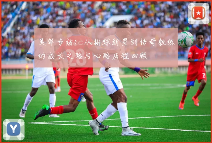 吴军专访:从排球新星到传奇教练的成长之路与心路历程回顾