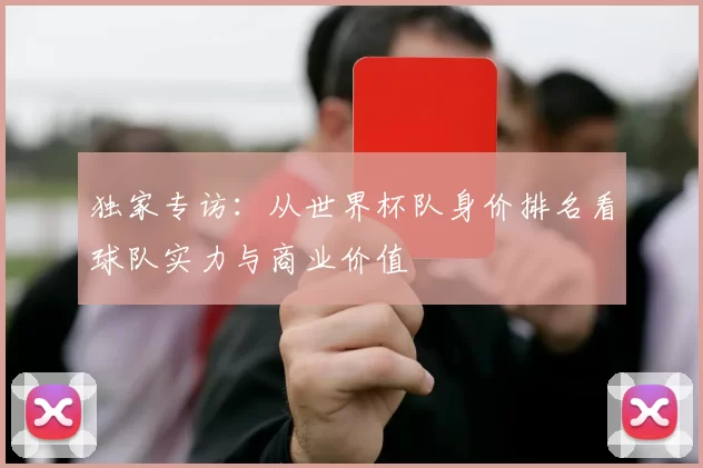 独家专访:从世界杯队身价排名看球队实力与商业价值