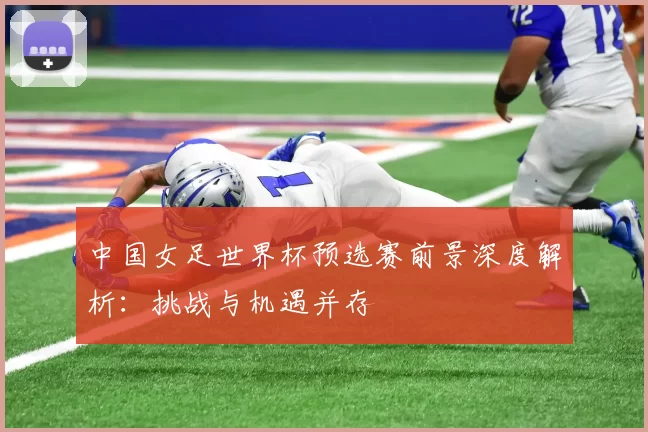 中国女足世界杯预选赛前景深度解析：挑战与机遇并存