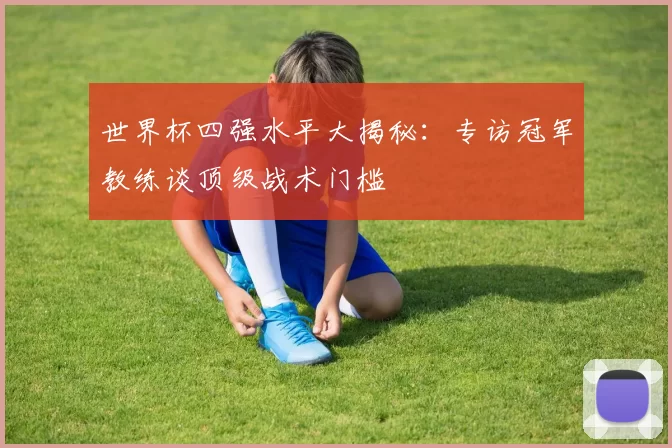 世界杯四强水平大揭秘:专访冠军教练谈顶级战术门槛