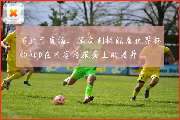 不止于直播：深度剖析能看世界杯的App在内容与服务上的差异