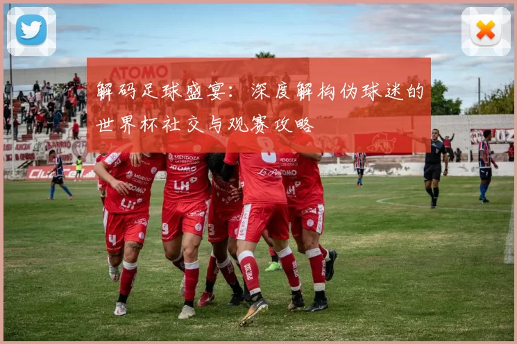 解码足球盛宴:深度解构伪球迷的世界杯社交与观赛攻略