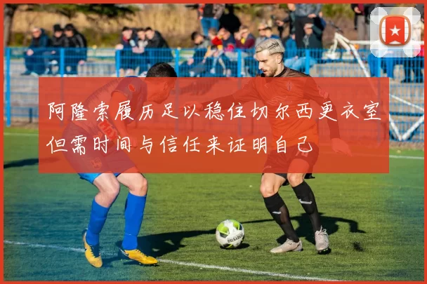 阿隆索履历足以稳住切尔西更衣室但需时间与信任来证明自己