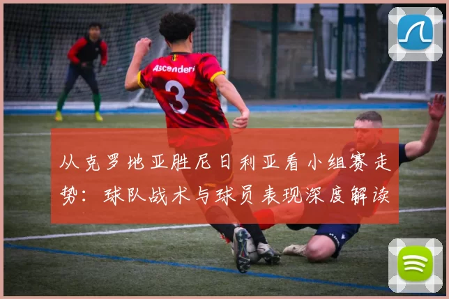 从克罗地亚胜尼日利亚看小组赛走势：球队战术与球员表现深度解读