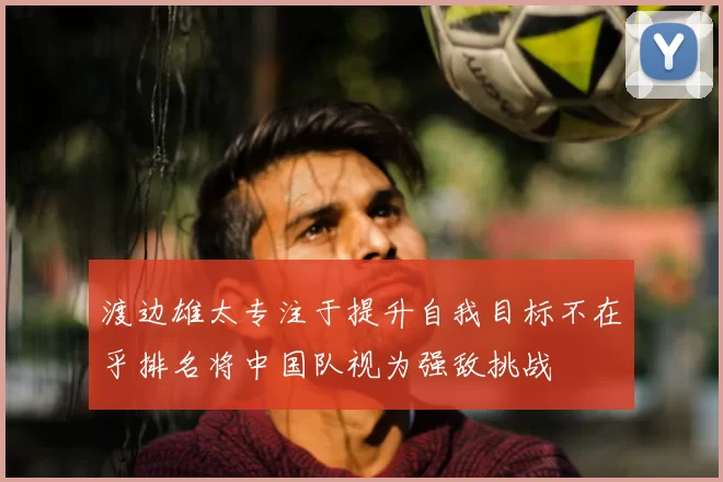 渡边雄太专注于提升自我目标不在乎排名将中国队视为强敌挑战