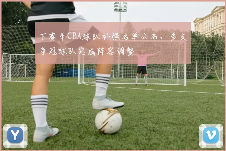 下赛季CBA球队补强名单公布,多支争冠球队完成阵容调整