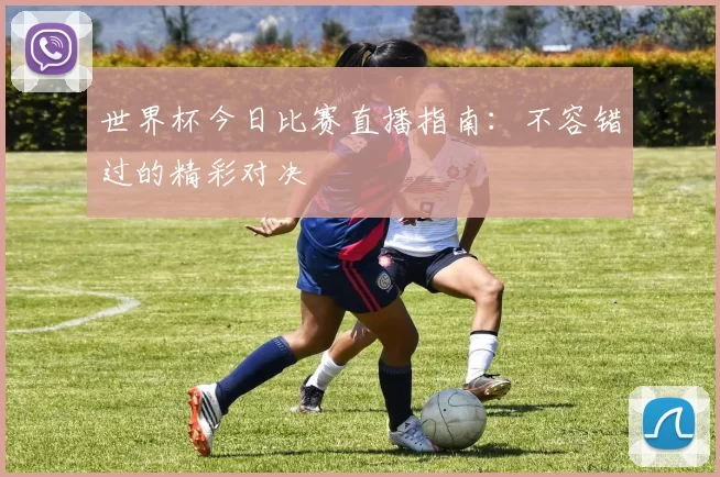 世界杯今日比赛直播指南:不容错过的精彩对决