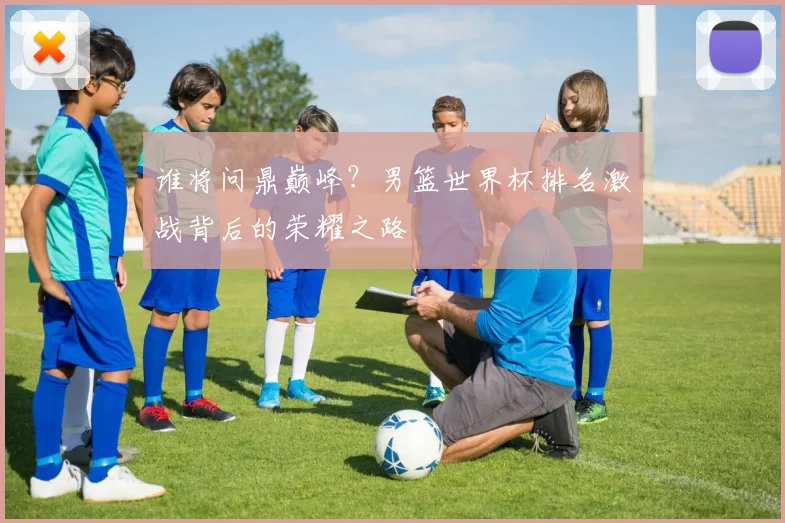 谁将问鼎巅峰？男篮世界杯排名激战背后的荣耀之路